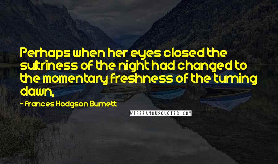 Frances Hodgson Burnett Quotes: Perhaps when her eyes closed the sultriness of the night had changed to the momentary freshness of the turning dawn,