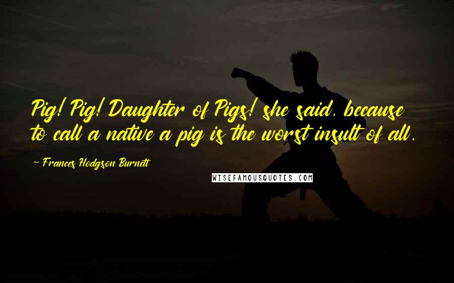 Frances Hodgson Burnett Quotes: Pig! Pig! Daughter of Pigs! she said, because to call a native a pig is the worst insult of all.