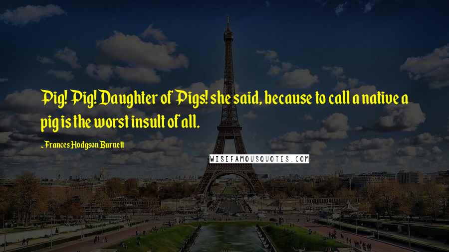 Frances Hodgson Burnett Quotes: Pig! Pig! Daughter of Pigs! she said, because to call a native a pig is the worst insult of all.