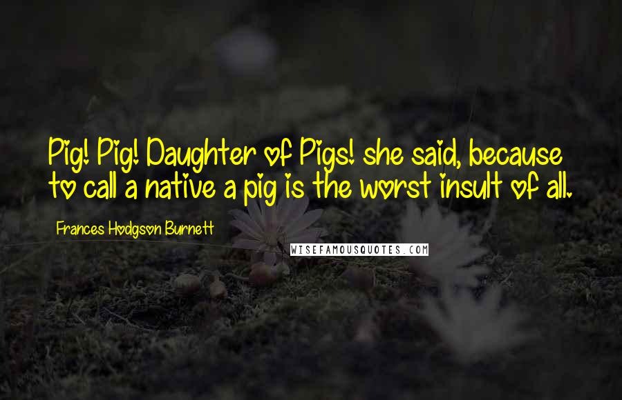 Frances Hodgson Burnett Quotes: Pig! Pig! Daughter of Pigs! she said, because to call a native a pig is the worst insult of all.