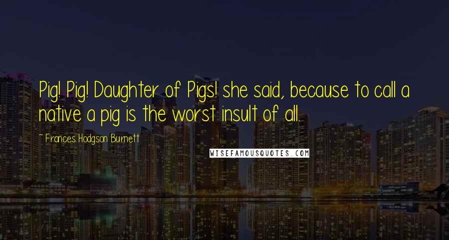 Frances Hodgson Burnett Quotes: Pig! Pig! Daughter of Pigs! she said, because to call a native a pig is the worst insult of all.