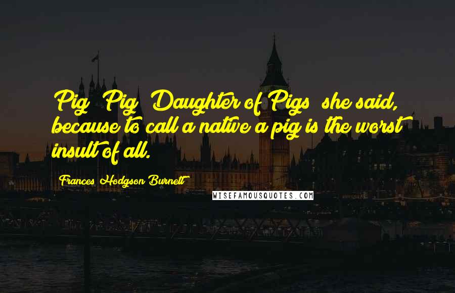 Frances Hodgson Burnett Quotes: Pig! Pig! Daughter of Pigs! she said, because to call a native a pig is the worst insult of all.