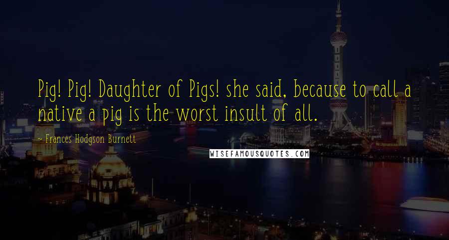 Frances Hodgson Burnett Quotes: Pig! Pig! Daughter of Pigs! she said, because to call a native a pig is the worst insult of all.