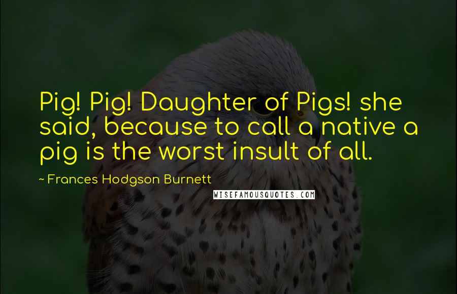 Frances Hodgson Burnett Quotes: Pig! Pig! Daughter of Pigs! she said, because to call a native a pig is the worst insult of all.