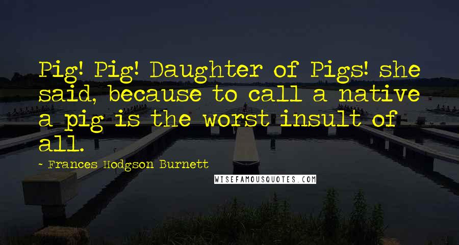 Frances Hodgson Burnett Quotes: Pig! Pig! Daughter of Pigs! she said, because to call a native a pig is the worst insult of all.