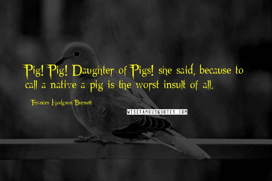 Frances Hodgson Burnett Quotes: Pig! Pig! Daughter of Pigs! she said, because to call a native a pig is the worst insult of all.