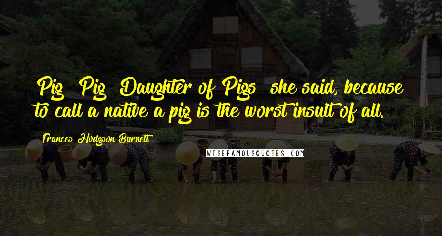 Frances Hodgson Burnett Quotes: Pig! Pig! Daughter of Pigs! she said, because to call a native a pig is the worst insult of all.