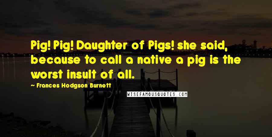 Frances Hodgson Burnett Quotes: Pig! Pig! Daughter of Pigs! she said, because to call a native a pig is the worst insult of all.