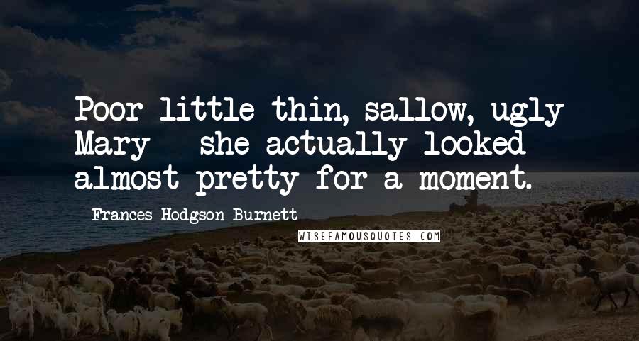 Frances Hodgson Burnett Quotes: Poor little thin, sallow, ugly Mary - she actually looked almost pretty for a moment.