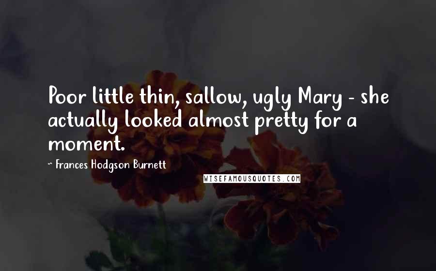 Frances Hodgson Burnett Quotes: Poor little thin, sallow, ugly Mary - she actually looked almost pretty for a moment.