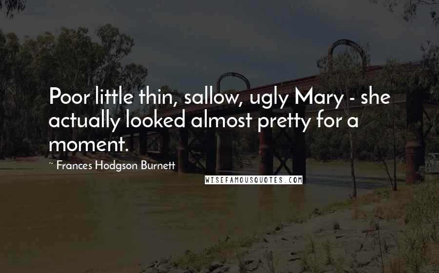 Frances Hodgson Burnett Quotes: Poor little thin, sallow, ugly Mary - she actually looked almost pretty for a moment.