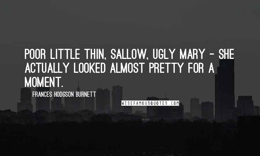 Frances Hodgson Burnett Quotes: Poor little thin, sallow, ugly Mary - she actually looked almost pretty for a moment.