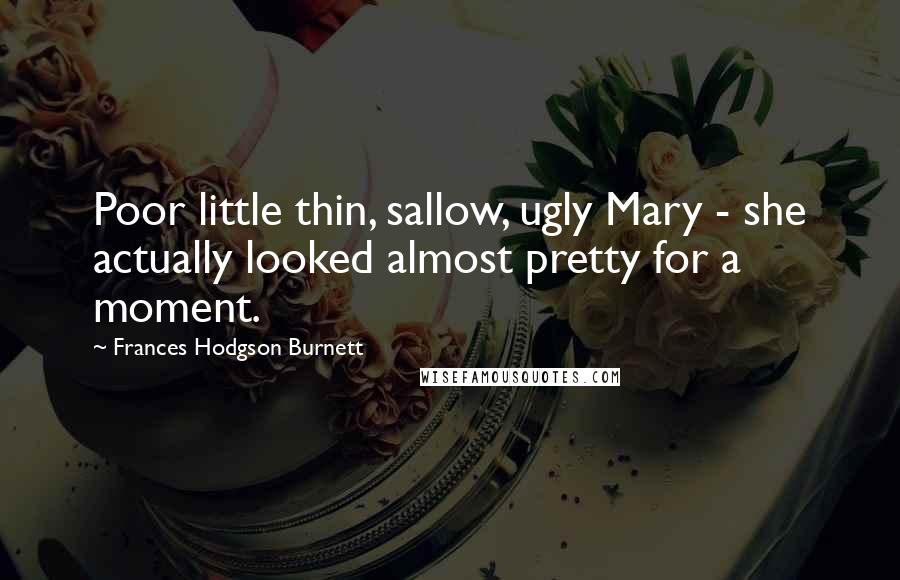 Frances Hodgson Burnett Quotes: Poor little thin, sallow, ugly Mary - she actually looked almost pretty for a moment.