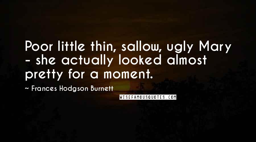 Frances Hodgson Burnett Quotes: Poor little thin, sallow, ugly Mary - she actually looked almost pretty for a moment.