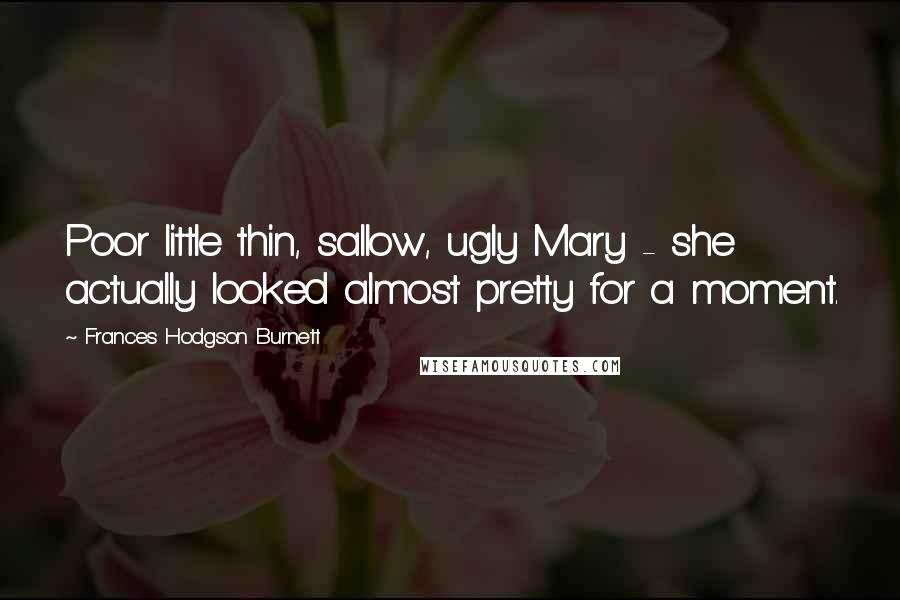 Frances Hodgson Burnett Quotes: Poor little thin, sallow, ugly Mary - she actually looked almost pretty for a moment.