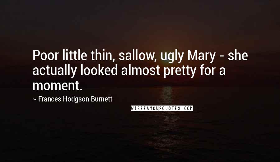 Frances Hodgson Burnett Quotes: Poor little thin, sallow, ugly Mary - she actually looked almost pretty for a moment.