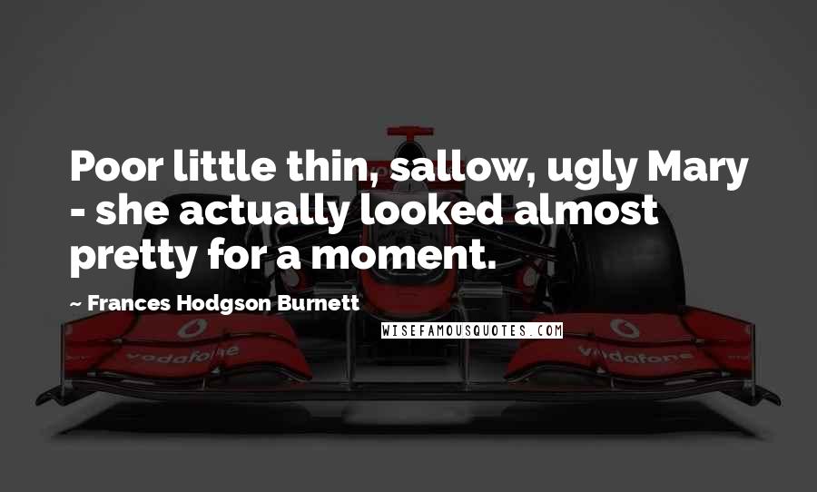 Frances Hodgson Burnett Quotes: Poor little thin, sallow, ugly Mary - she actually looked almost pretty for a moment.