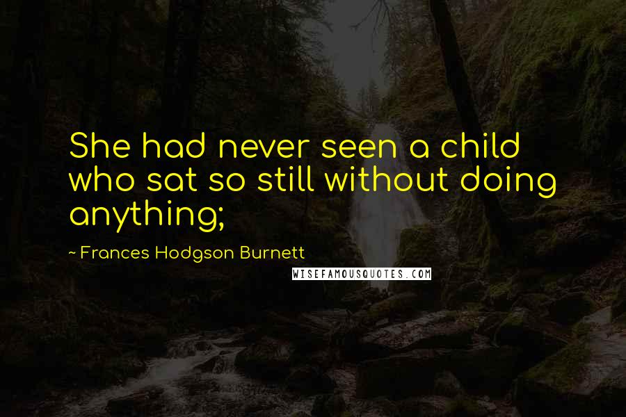 Frances Hodgson Burnett Quotes: She had never seen a child who sat so still without doing anything;