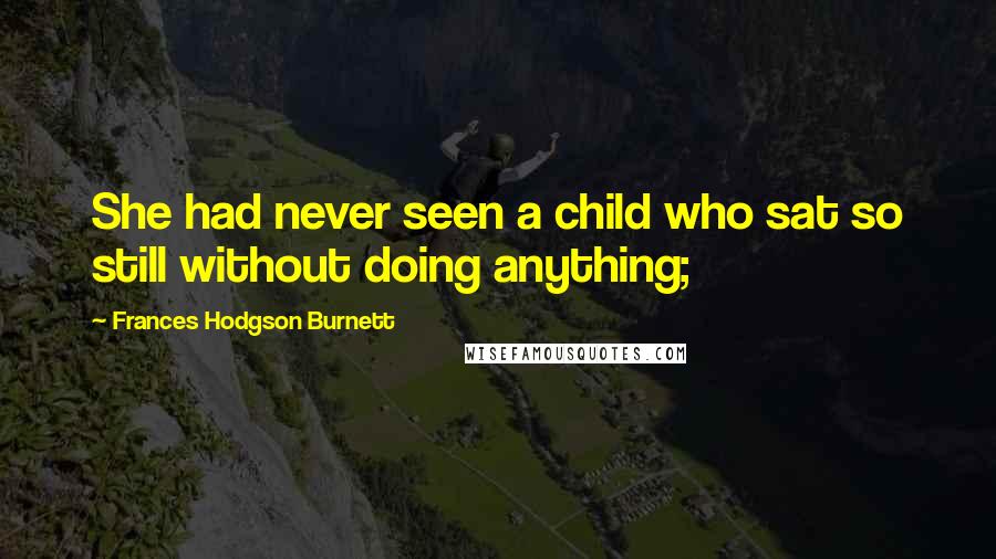 Frances Hodgson Burnett Quotes: She had never seen a child who sat so still without doing anything;