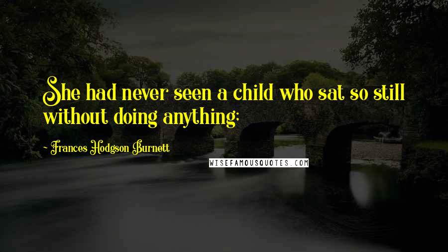 Frances Hodgson Burnett Quotes: She had never seen a child who sat so still without doing anything;