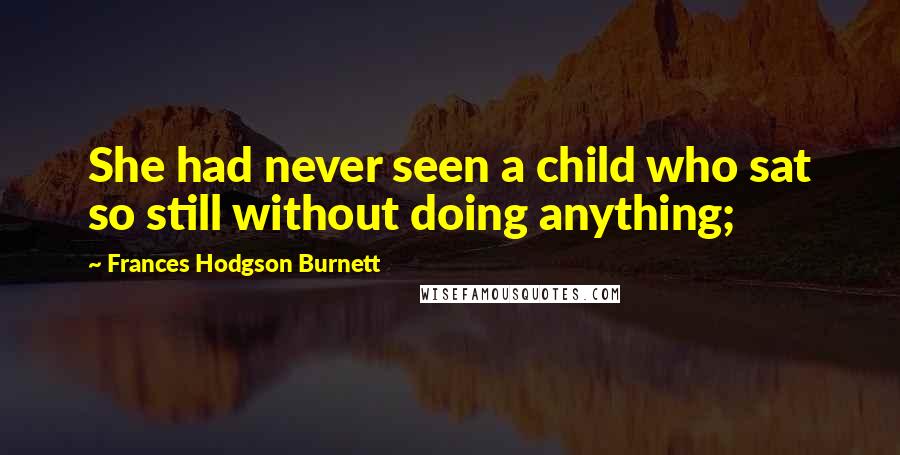 Frances Hodgson Burnett Quotes: She had never seen a child who sat so still without doing anything;