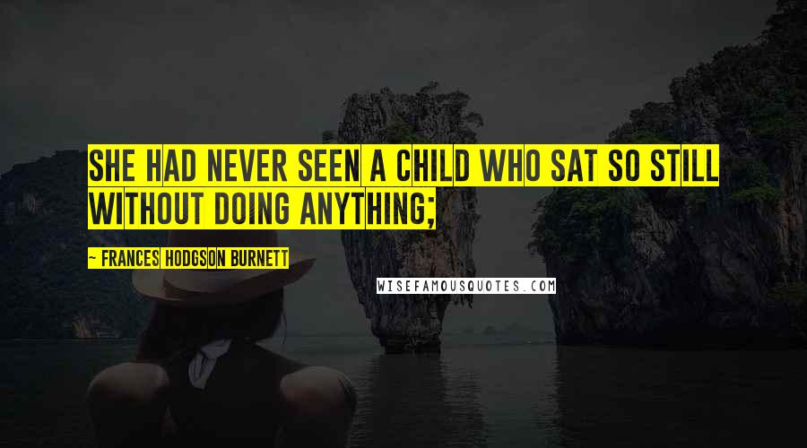 Frances Hodgson Burnett Quotes: She had never seen a child who sat so still without doing anything;