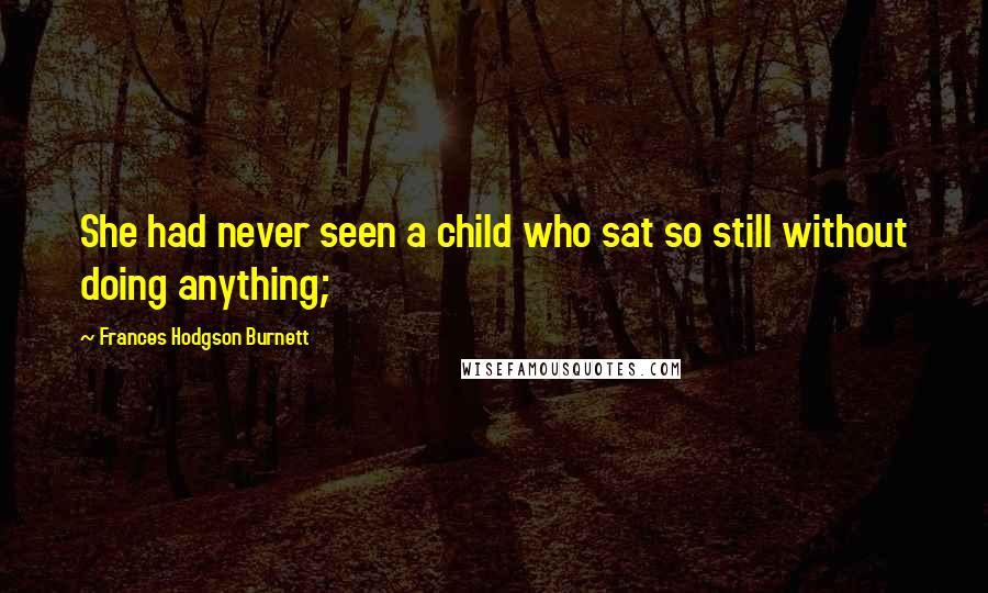 Frances Hodgson Burnett Quotes: She had never seen a child who sat so still without doing anything;