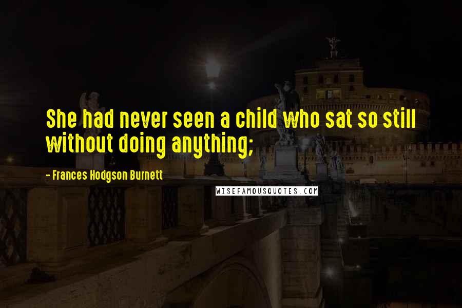 Frances Hodgson Burnett Quotes: She had never seen a child who sat so still without doing anything;