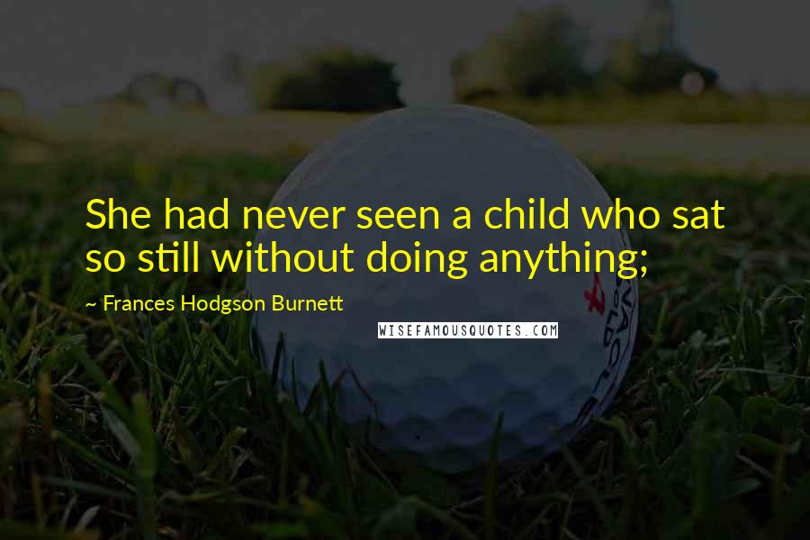 Frances Hodgson Burnett Quotes: She had never seen a child who sat so still without doing anything;