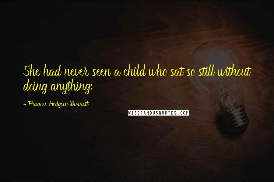 Frances Hodgson Burnett Quotes: She had never seen a child who sat so still without doing anything;