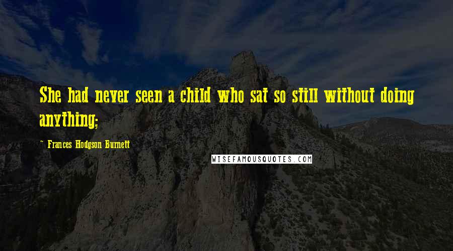 Frances Hodgson Burnett Quotes: She had never seen a child who sat so still without doing anything;