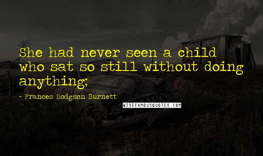 Frances Hodgson Burnett Quotes: She had never seen a child who sat so still without doing anything;