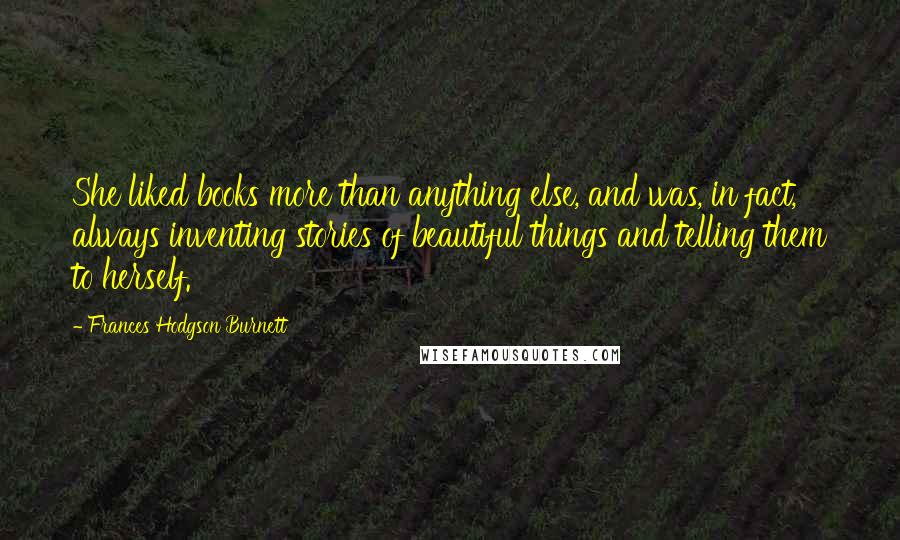 Frances Hodgson Burnett Quotes: She liked books more than anything else, and was, in fact, always inventing stories of beautiful things and telling them to herself.