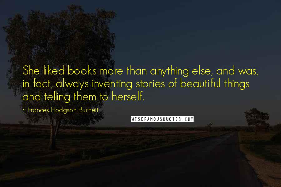 Frances Hodgson Burnett Quotes: She liked books more than anything else, and was, in fact, always inventing stories of beautiful things and telling them to herself.