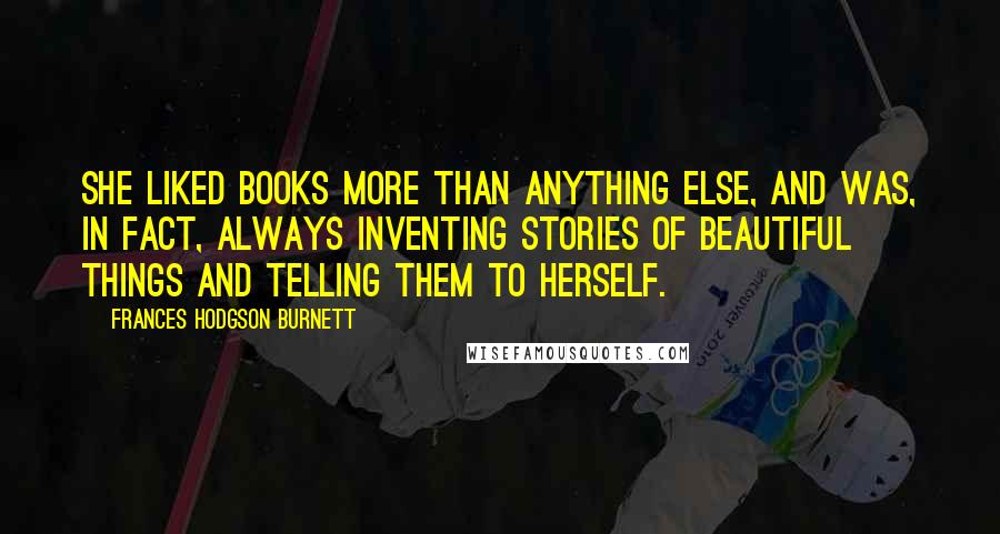Frances Hodgson Burnett Quotes: She liked books more than anything else, and was, in fact, always inventing stories of beautiful things and telling them to herself.