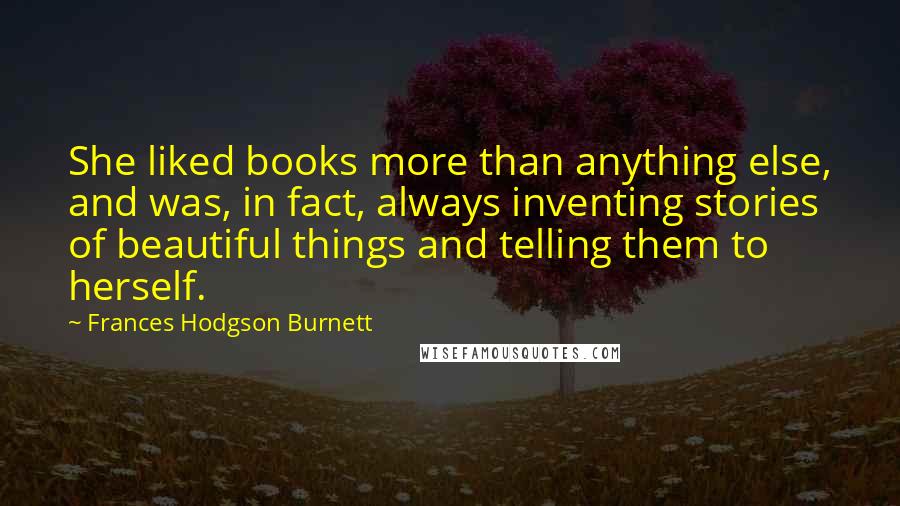 Frances Hodgson Burnett Quotes: She liked books more than anything else, and was, in fact, always inventing stories of beautiful things and telling them to herself.