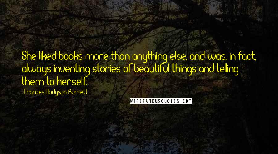 Frances Hodgson Burnett Quotes: She liked books more than anything else, and was, in fact, always inventing stories of beautiful things and telling them to herself.