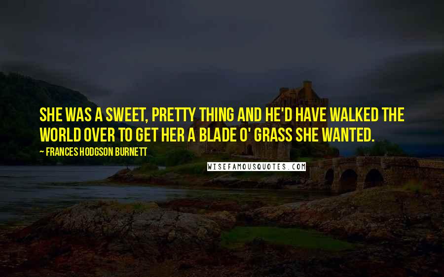 Frances Hodgson Burnett Quotes: She was a sweet, pretty thing and he'd have walked the world over to get her a blade o' grass she wanted.