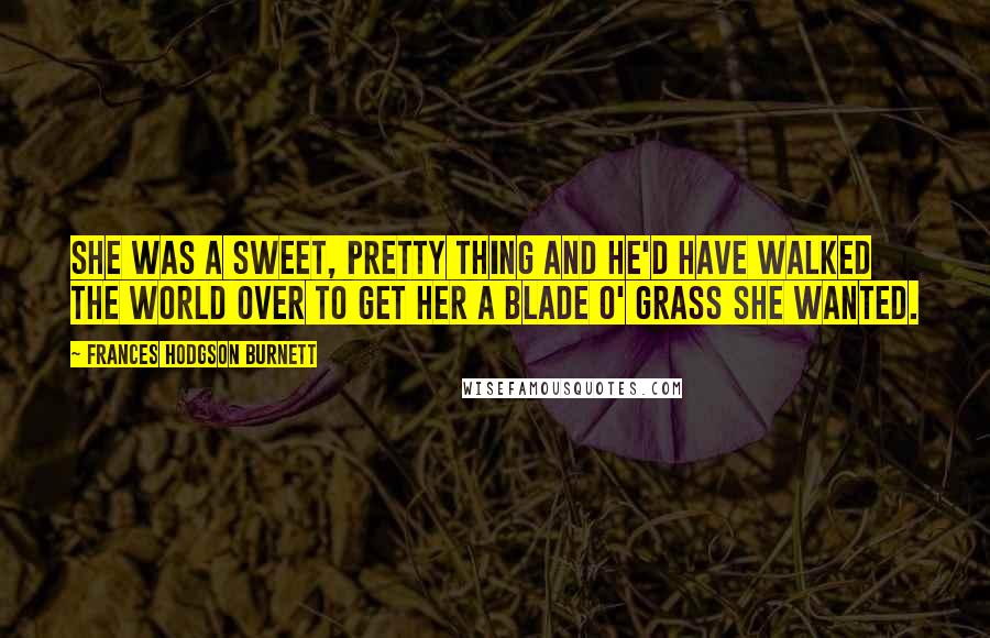 Frances Hodgson Burnett Quotes: She was a sweet, pretty thing and he'd have walked the world over to get her a blade o' grass she wanted.