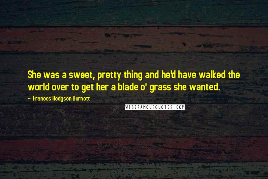 Frances Hodgson Burnett Quotes: She was a sweet, pretty thing and he'd have walked the world over to get her a blade o' grass she wanted.