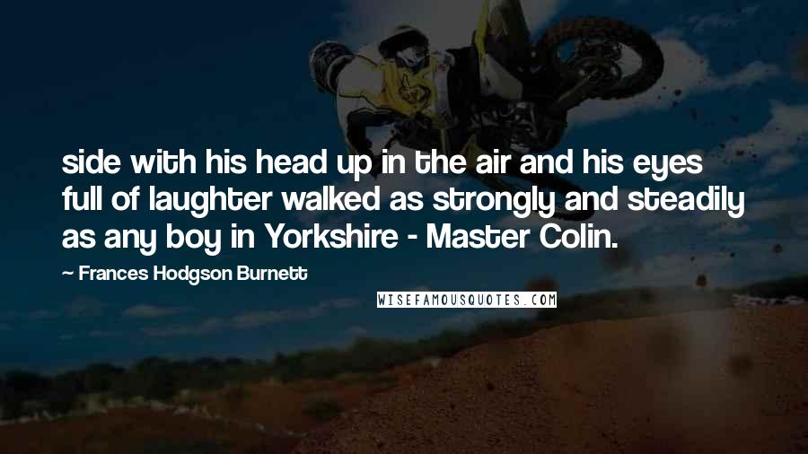 Frances Hodgson Burnett Quotes: side with his head up in the air and his eyes full of laughter walked as strongly and steadily as any boy in Yorkshire - Master Colin.