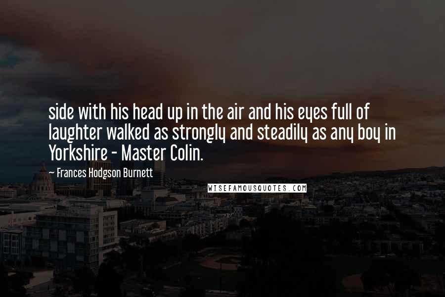 Frances Hodgson Burnett Quotes: side with his head up in the air and his eyes full of laughter walked as strongly and steadily as any boy in Yorkshire - Master Colin.