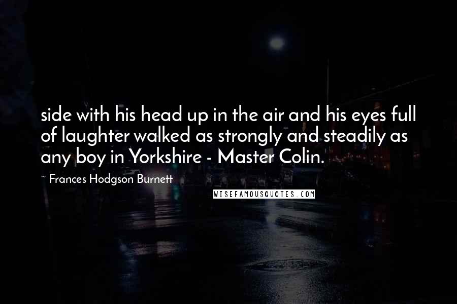 Frances Hodgson Burnett Quotes: side with his head up in the air and his eyes full of laughter walked as strongly and steadily as any boy in Yorkshire - Master Colin.