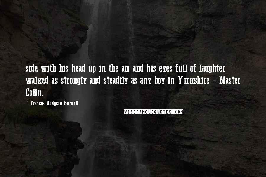 Frances Hodgson Burnett Quotes: side with his head up in the air and his eyes full of laughter walked as strongly and steadily as any boy in Yorkshire - Master Colin.