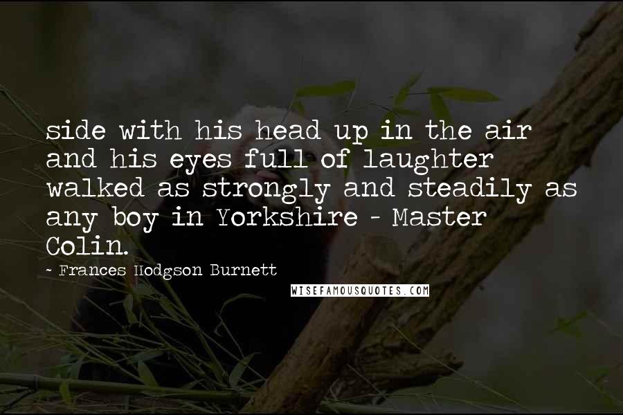 Frances Hodgson Burnett Quotes: side with his head up in the air and his eyes full of laughter walked as strongly and steadily as any boy in Yorkshire - Master Colin.