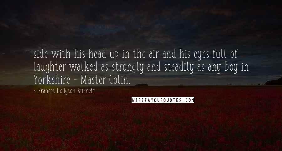 Frances Hodgson Burnett Quotes: side with his head up in the air and his eyes full of laughter walked as strongly and steadily as any boy in Yorkshire - Master Colin.