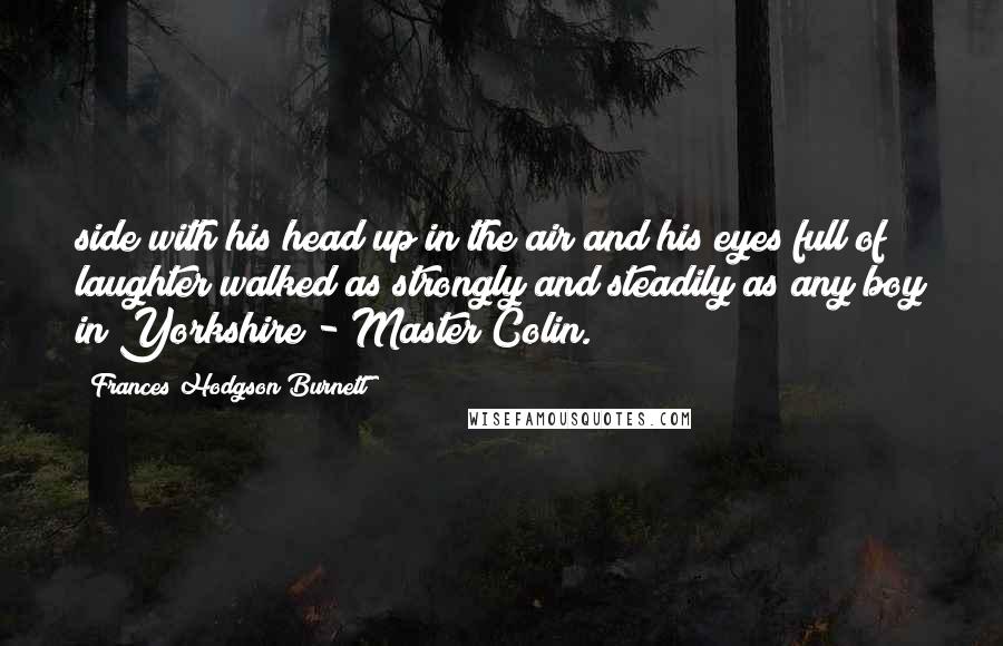 Frances Hodgson Burnett Quotes: side with his head up in the air and his eyes full of laughter walked as strongly and steadily as any boy in Yorkshire - Master Colin.