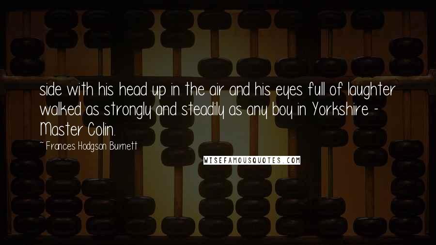 Frances Hodgson Burnett Quotes: side with his head up in the air and his eyes full of laughter walked as strongly and steadily as any boy in Yorkshire - Master Colin.