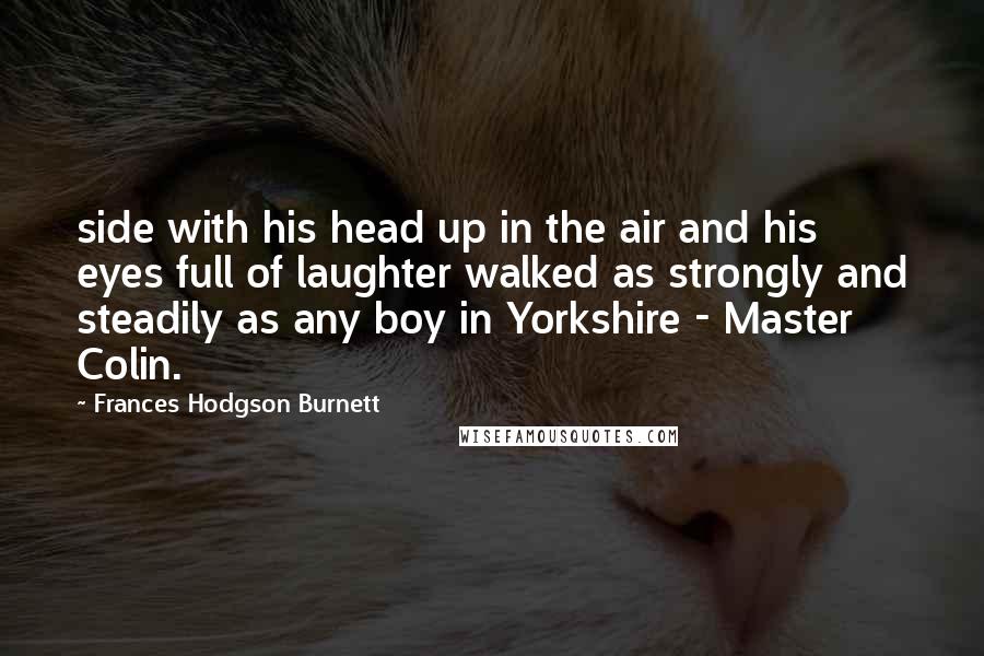 Frances Hodgson Burnett Quotes: side with his head up in the air and his eyes full of laughter walked as strongly and steadily as any boy in Yorkshire - Master Colin.