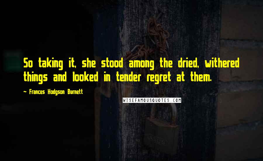 Frances Hodgson Burnett Quotes: So taking it, she stood among the dried, withered things and looked in tender regret at them.